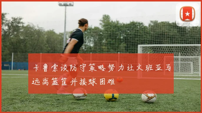 卡鲁索谈防守策略努力让文班亚马远离篮筐并接球困难