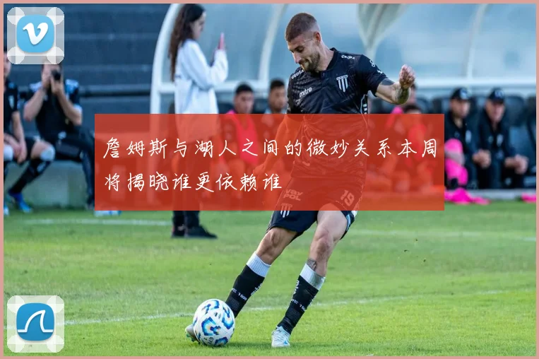 詹姆斯与湖人之间的微妙关系本周将揭晓谁更依赖谁