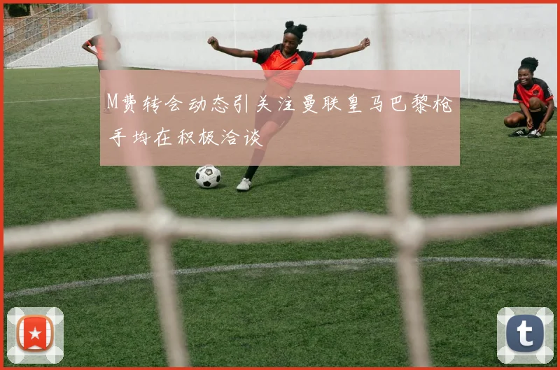 M费转会动态引关注曼联皇马巴黎枪手均在积极洽谈