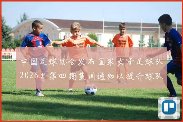 中国足球协会发布国家女子足球队2026年第四期集训通知以提升球队实力和备战水平