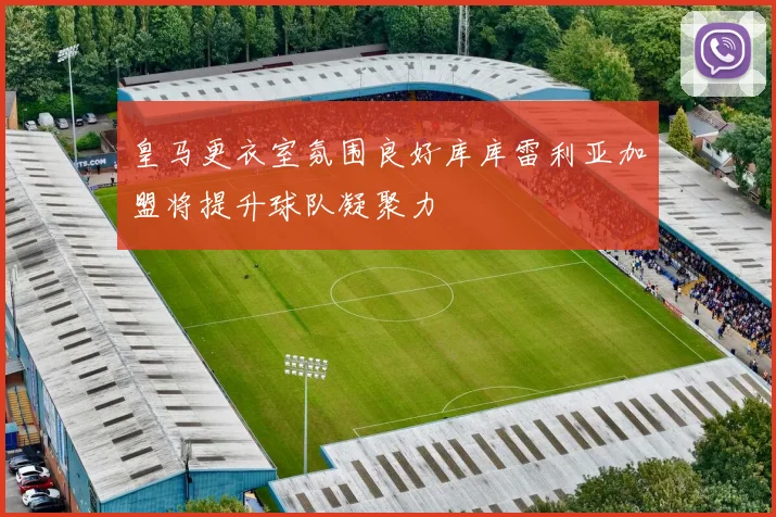 皇马更衣室氛围良好库库雷利亚加盟将提升球队凝聚力