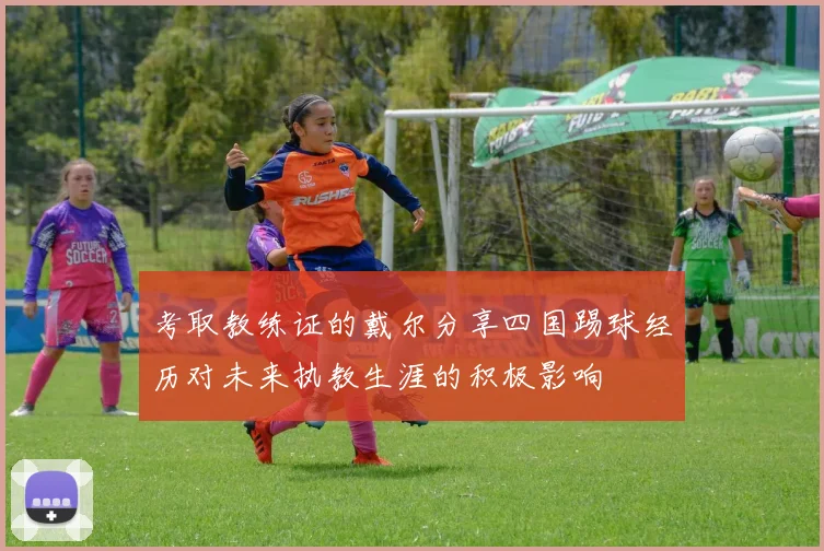 考取教练证的戴尔分享四国踢球经历对未来执教生涯的积极影响