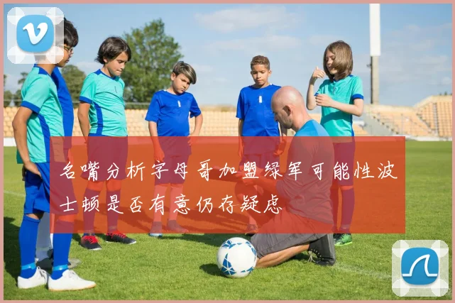 名嘴分析字母哥加盟绿军可能性波士顿是否有意仍存疑虑