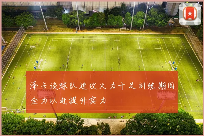 泽卡谈球队进攻火力十足训练期间全力以赴提升实力