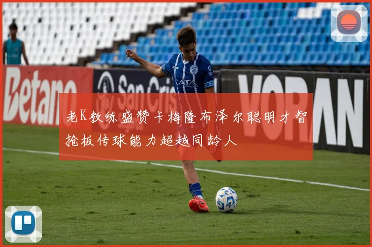 老K教练盛赞卡梅隆布泽尔聪明才智抢板传球能力超越同龄人