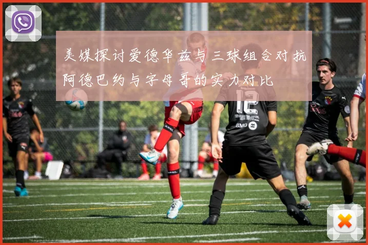 美媒探讨爱德华兹与三球组合对抗阿德巴约与字母哥的实力对比