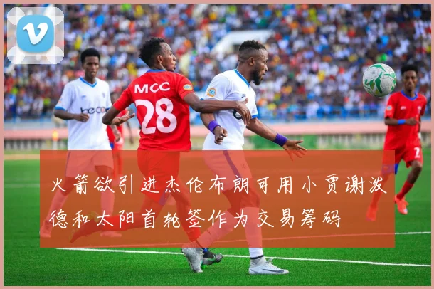 火箭欲引进杰伦布朗可用小贾谢泼德和太阳首轮签作为交易筹码