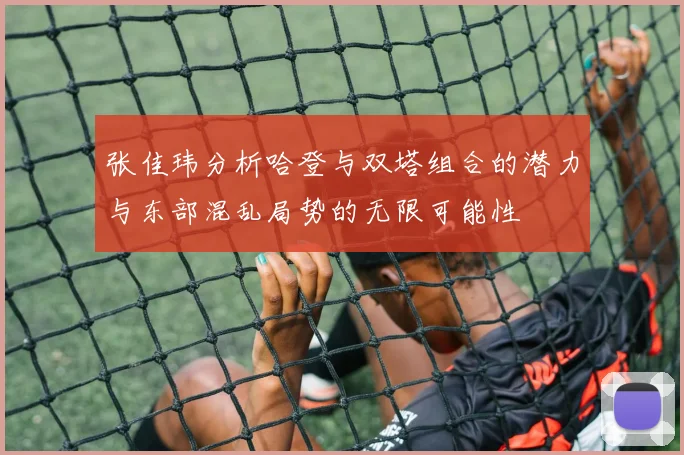 张佳玮分析哈登与双塔组合的潜力与东部混乱局势的无限可能性