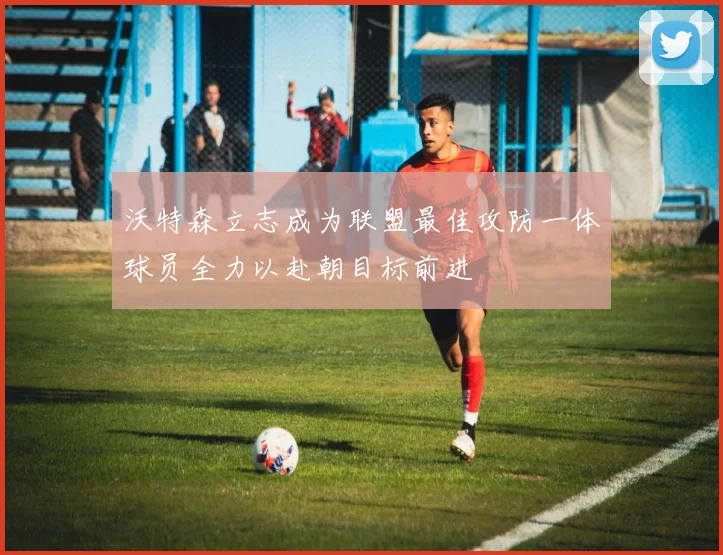 沃特森立志成为联盟最佳攻防一体球员全力以赴朝目标前进