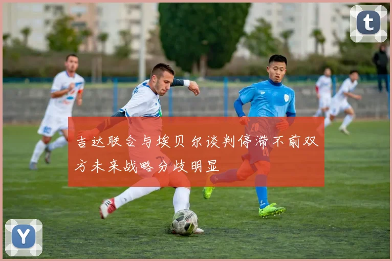 吉达联合与埃贝尔谈判停滞不前双方未来战略分歧明显